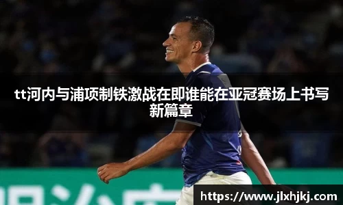tt河内与浦项制铁激战在即谁能在亚冠赛场上书写新篇章